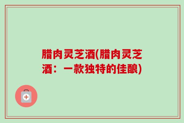 腊肉灵芝酒(腊肉灵芝酒：一款独特的佳酿)