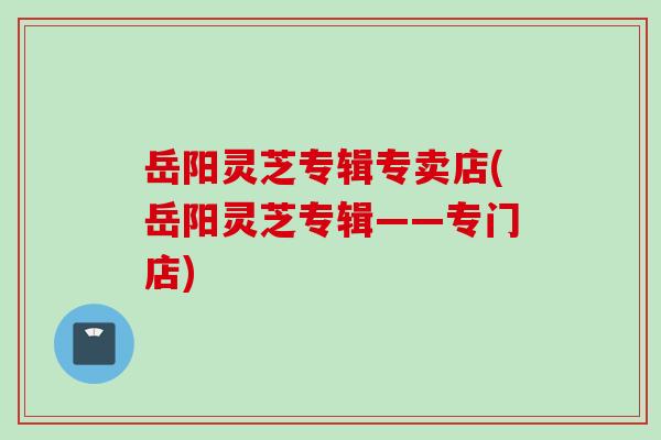 岳阳灵芝专辑专卖店(岳阳灵芝专辑——专门店)