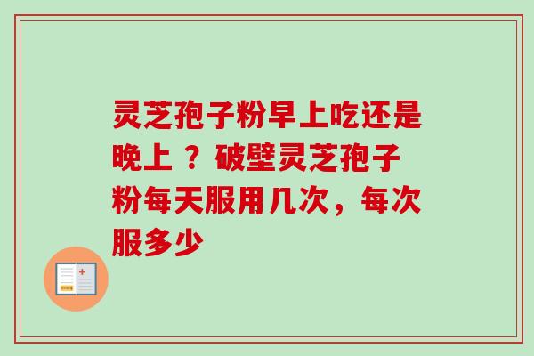 灵芝孢子粉早上吃还是晚上 ？破壁灵芝孢子粉每天服用几次，每次服多少