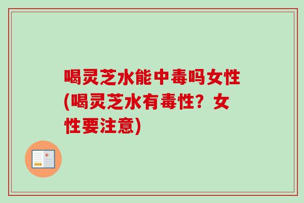 喝灵芝水能中毒吗女性(喝灵芝水有毒性？女性要注意)