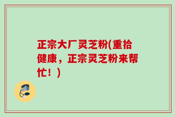 正宗大厂灵芝粉(重拾健康，正宗灵芝粉来帮忙！)