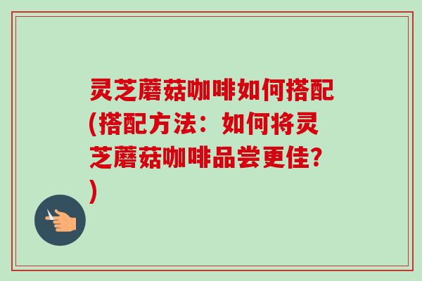 灵芝蘑菇咖啡如何搭配(搭配方法：如何将灵芝蘑菇咖啡品尝更佳？)