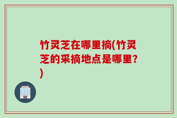 竹灵芝在哪里摘(竹灵芝的采摘地点是哪里？)