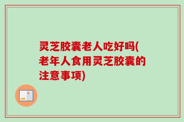 灵芝胶囊老人吃好吗(老年人食用灵芝胶囊的注意事项)