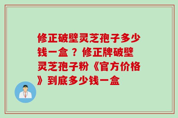 修正破壁灵芝孢子多少钱一盒 ？修正牌破壁灵芝孢子粉《官方价格》到底多少钱一盒