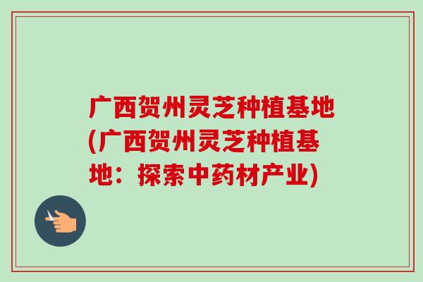 广西贺州灵芝种植基地(广西贺州灵芝种植基地：探索中药材产业)