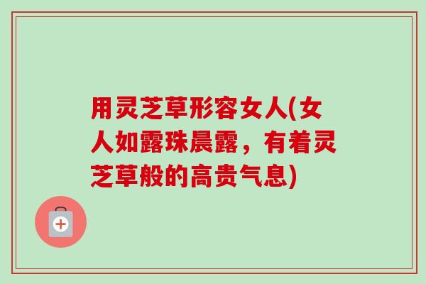 用灵芝草形容女人(女人如露珠晨露，有着灵芝草般的高贵气息)