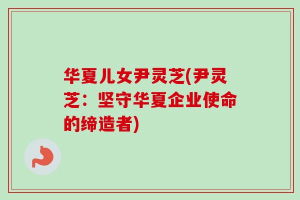 华夏儿女尹灵芝(尹灵芝:坚守华夏企业使命的缔造者) 华夏儿女尹灵芝(尹灵芝:坚守华夏企业使命的缔造者)