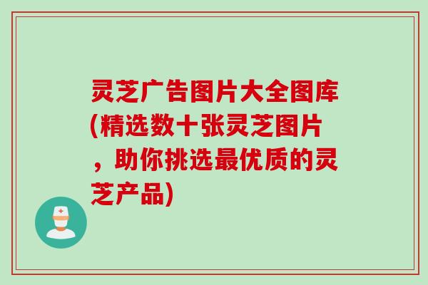 灵芝广告图片大全图库(精选数十张灵芝图片，助你挑选最优质的灵芝产品)