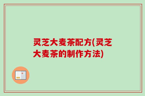 灵芝大麦茶配方(灵芝大麦茶的制作方法) 灵芝大麦茶配方(灵芝大麦茶的制作方法)