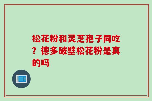 松花粉和灵芝孢子同吃？德多破壁松花粉是真的吗