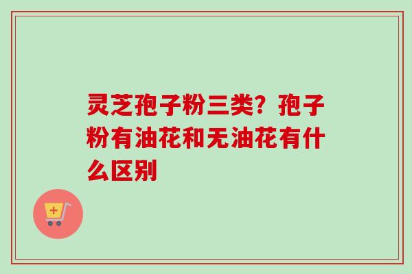 灵芝孢子粉三类？孢子粉有油花和无油花有什么区别
