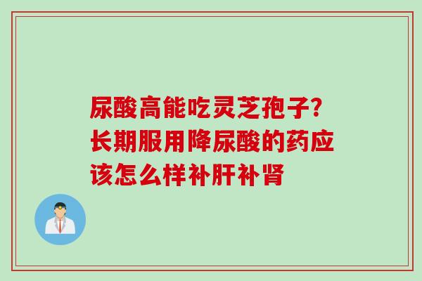 尿酸高能吃灵芝孢子？长期服用降尿酸的药应该怎么样补肝补肾
