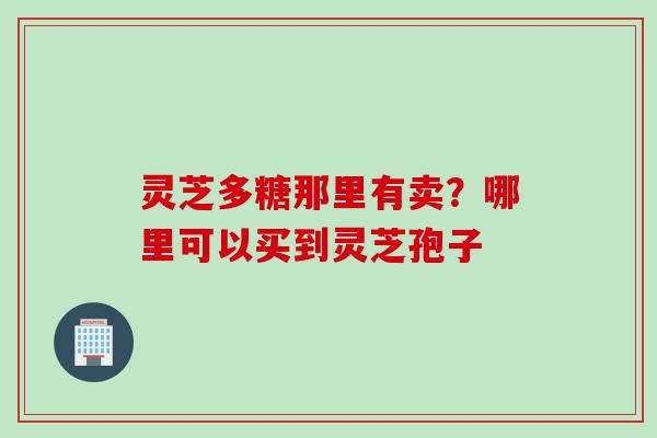 灵芝多糖那里有卖?哪里可以买到灵芝孢子 灵芝多糖那里有卖?哪里可以买到灵芝孢子