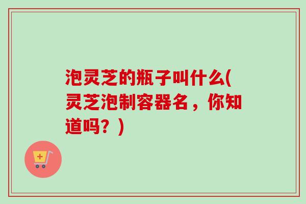 泡灵芝的瓶子叫什么(灵芝泡制容器名,你知道吗?) 泡灵芝的瓶子叫什么(灵芝泡制容器名,你知道吗?)