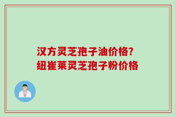 汉方灵芝孢子油价格？纽崔莱灵芝孢子粉价格