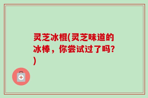 灵芝冰棍(灵芝味道的冰棒，你尝试过了吗？)