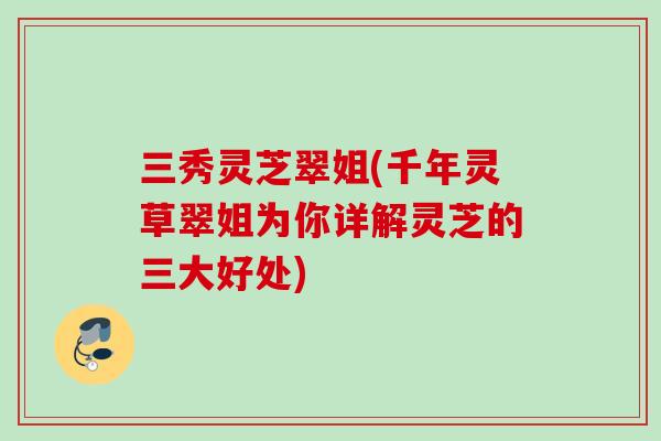 三秀灵芝翠姐(千年灵草翠姐为你详解灵芝的三大好处)