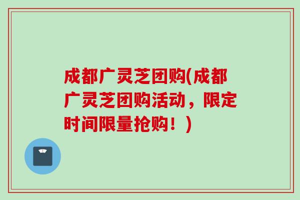 成都广灵芝团购(成都广灵芝团购活动，限定时间限量抢购！)