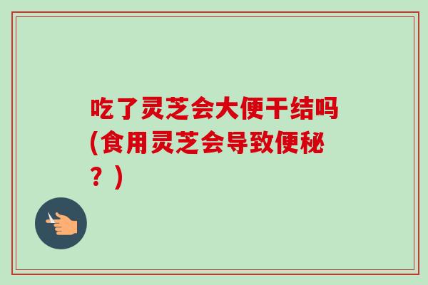 吃了灵芝会大便干结吗(食用灵芝会导致便秘？)