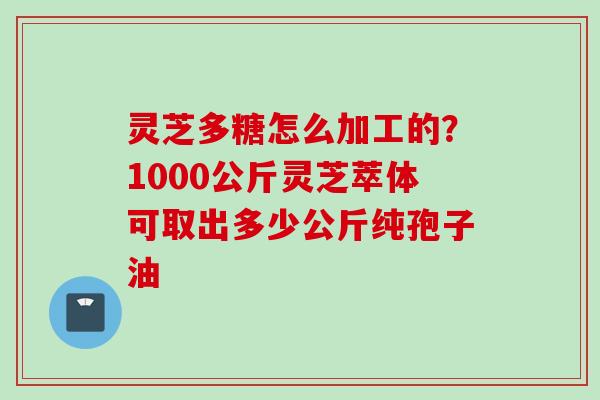 灵芝多糖怎么加工的？1000公斤灵芝萃体可取出多少公斤纯孢子油