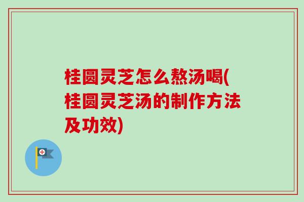 桂圆灵芝怎么熬汤喝(桂圆灵芝汤的制作方法及功效)