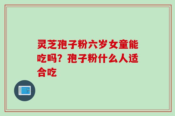 灵芝孢子粉六岁女童能吃吗?孢子粉什么人适合吃 灵芝孢子粉六岁女童能吃吗?孢子粉什么人适合吃