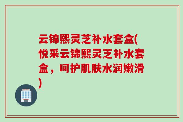 云锦熙灵芝补水套盒(悦采云锦熙灵芝补水套盒，呵护肌肤水润嫩滑)