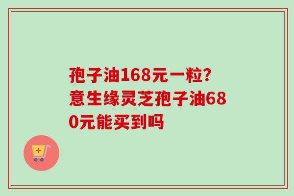 孢子油168元一粒？意生缘灵芝孢子油680元能买到吗