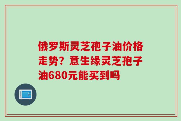 俄罗斯灵芝孢子油价格走势？意生缘灵芝孢子油680元能买到吗