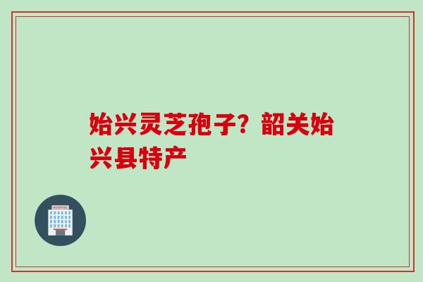 始兴灵芝孢子？韶关始兴县特产