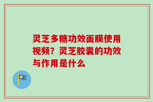 灵芝多糖功效面膜使用视频？灵芝胶囊的功效与作用是什么