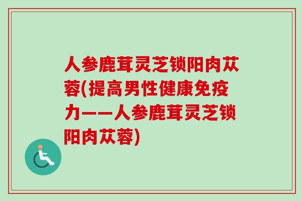 人参鹿茸灵芝锁阳肉苁蓉(提高男性健康免疫力——人参鹿茸灵芝锁阳肉苁蓉)