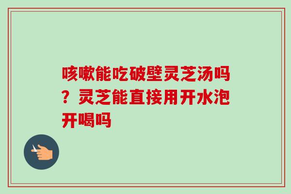 咳嗽能吃破壁灵芝汤吗？灵芝能直接用开水泡开喝吗
