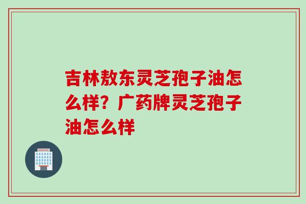 吉林敖东灵芝孢子油怎么样？广药牌灵芝孢子油怎么样