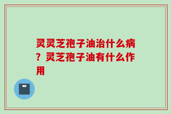 灵灵芝孢子油治什么病？灵芝孢子油有什么作用