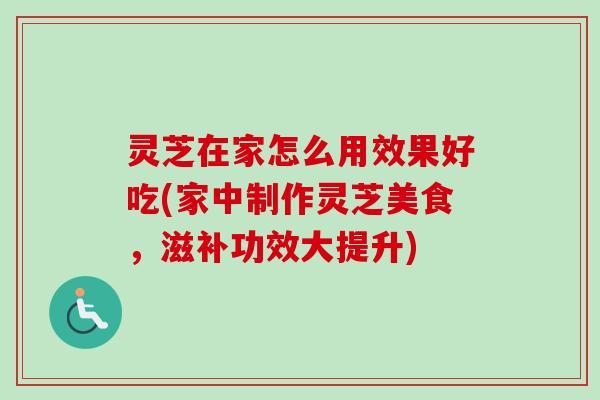 灵芝在家怎么用效果好吃(家中制作灵芝美食，滋补功效大提升)