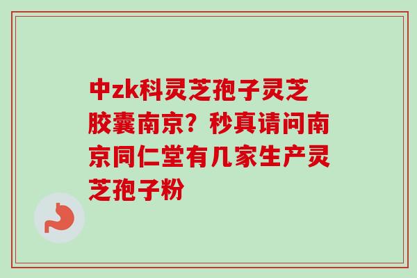 中zk科灵芝孢子灵芝胶囊南京？秒真请问南京同仁堂有几家生产灵芝孢子粉