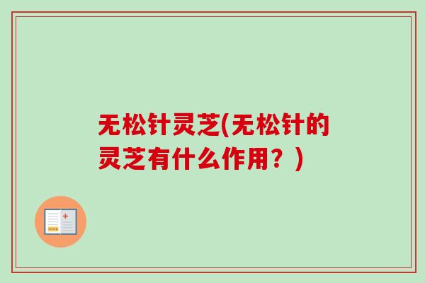 无松针灵芝(无松针的灵芝有什么作用?) 无松针灵芝(无松针的灵芝有什么作用?)