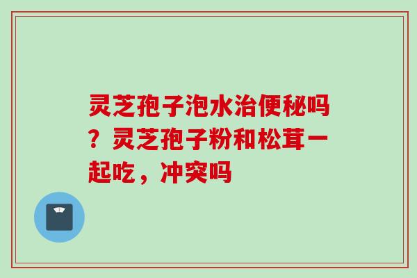 灵芝孢子泡水治便秘吗？灵芝孢子粉和松茸一起吃，冲突吗
