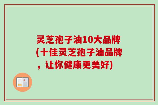 灵芝孢子油10大品牌(十佳灵芝孢子油品牌，让你健康更美好)