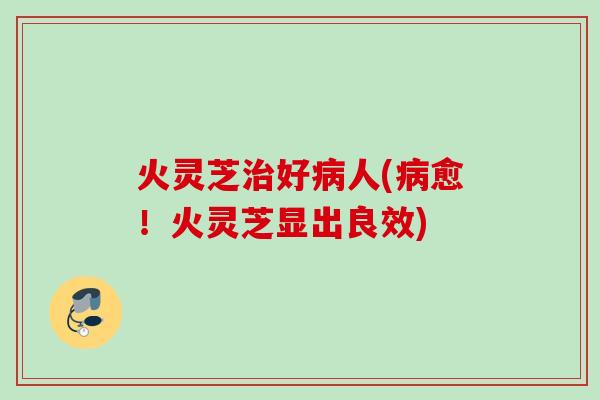 火灵芝治好病人(病愈！火灵芝显出良效)
