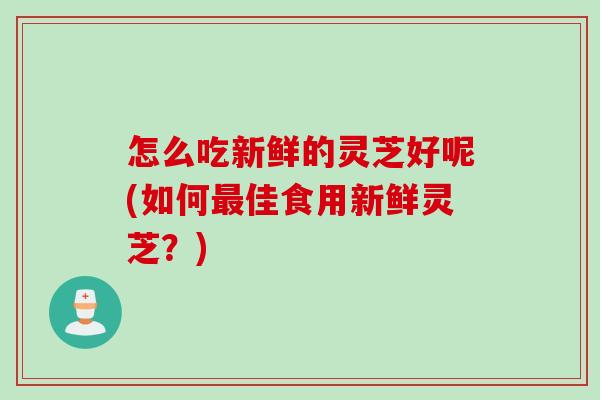 怎么吃新鲜的灵芝好呢(如何最佳食用新鲜灵芝？)