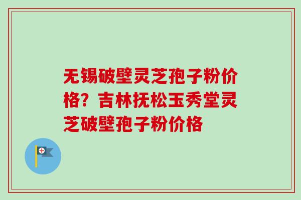 无锡破壁灵芝孢子粉价格？吉林抚松玉秀堂灵芝破壁孢子粉价格