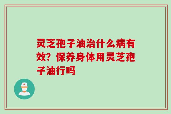 灵芝孢子油治什么病有效？保养身体用灵芝孢子油行吗