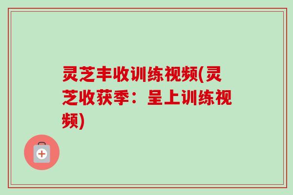 灵芝丰收训练视频(灵芝收获季：呈上训练视频)