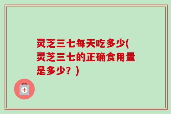 灵芝三七每天吃多少(灵芝三七的正确食用量是多少？)
