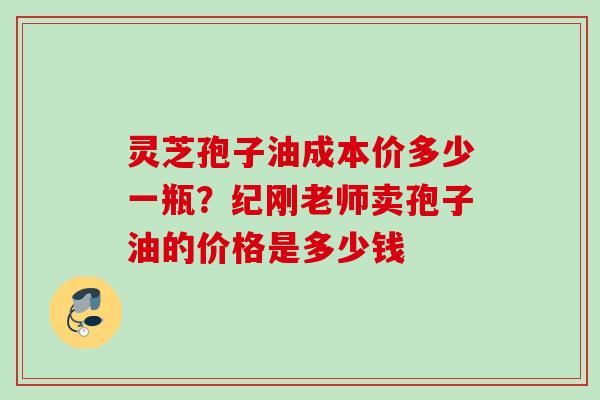 灵芝孢子油成本价多少一瓶？纪刚老师卖孢子油的价格是多少钱