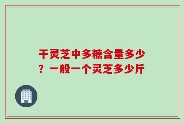 干灵芝中多糖含量多少？一般一个灵芝多少斤