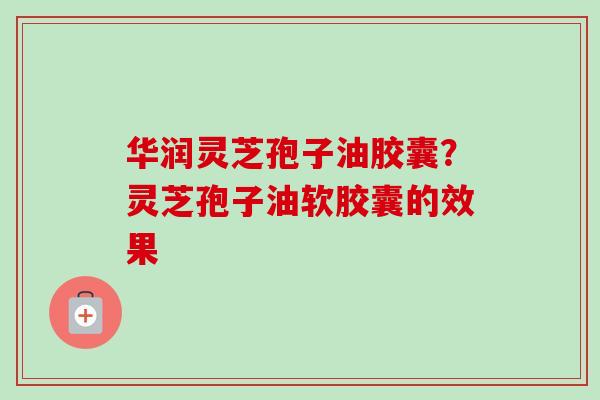 华润灵芝孢子油胶囊？灵芝孢子油软胶囊的效果
